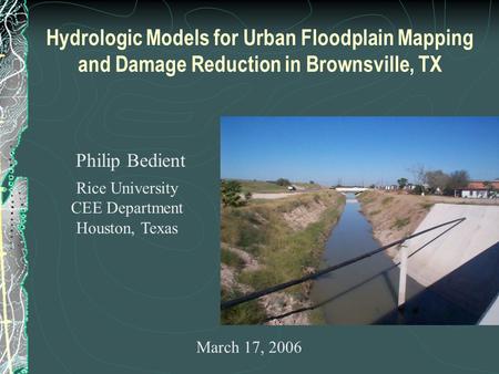 Hydrologic Models for Urban Floodplain Mapping and Damage Reduction in Brownsville, TX Philip Bedient Rice University CEE Department Houston, Texas March.