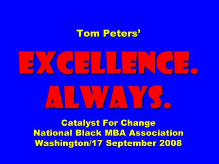 Tom Peters’ EXCELLENCE. ALWAYS. Catalyst For Change National Black MBA Association Washington/17 September 2008.