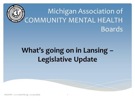 Michigan Association of COMMUNITY MENTAL HEALTH Boards What’s going on in Lansing – Legislative Update 1MACMHB ~ www.macmhb.org ~ 517-374-6848.