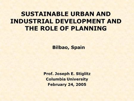SUSTAINABLE URBAN AND INDUSTRIAL DEVELOPMENT AND THE ROLE OF PLANNING Bilbao, Spain Prof. Joseph E. Stiglitz Columbia University February 24, 2005.