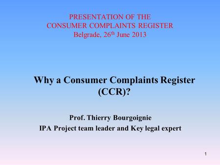 PRESENTATION OF THE CONSUMER COMPLAINTS REGISTER Belgrade, 26 th June 2013 Why a Consumer Complaints Register (CCR)? Prof. Thierry Bourgoignie IPA Project.