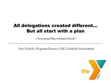 All delegations created different… But all start with a plan Customized Recruitment Guide! Troy Nichols, Program Director YMCA Youth & Government.