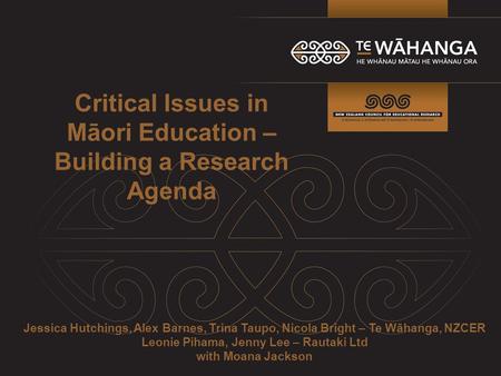 Critical Issues in Māori Education – Building a Research Agenda Jessica Hutchings, Alex Barnes, Trina Taupo, Nicola Bright – Te Wāhanga, NZCER Leonie Pihama,
