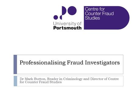 Professionalising Fraud Investigators Dr Mark Button, Reader in Criminology and Director of Centre for Counter Fraud Studies.
