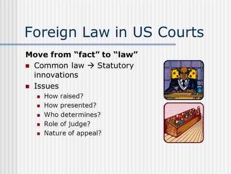 Foreign Law in US Courts Move from “fact” to “law” Common law  Statutory innovations Issues How raised? How presented? Who determines? Role of judge?