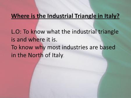 Where is the Industrial Triangle in Italy? L.O: To know what the industrial triangle is and where it is. To know why most industries are based in the North.