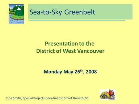 Sea-to-Sky Greenbelt Presentation to the District of West Vancouver Monday May 26 th, 2008 Ione Smith, Special Projects Coordinator, Smart Growth BC.