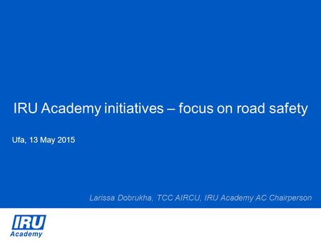 IRU Academy initiatives – focus on road safety Ufa, 13 May 2015 Larissa Dobrukha, TCC AIRCU, IRU Academy AC Chairperson.