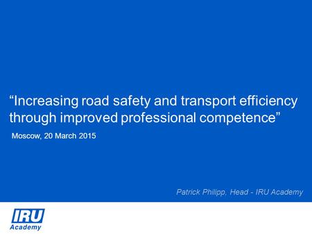 “Increasing road safety and transport efficiency through improved professional competence” Moscow, 20 March 2015 Patrick Philipp, Head - IRU Academy.