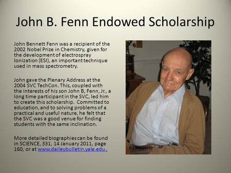 John B. Fenn Endowed Scholarship John Bennett Fenn was a recipient of the 2002 Nobel Prize in Chemistry, given for the development of electrospray Ionization.