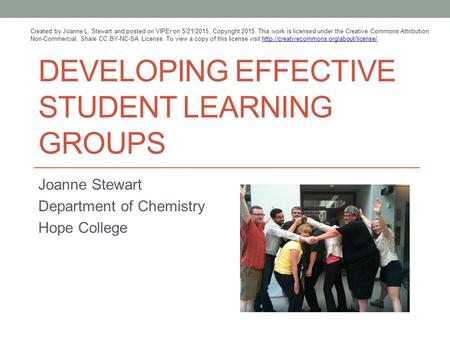 DEVELOPING EFFECTIVE STUDENT LEARNING GROUPS Joanne Stewart Department of Chemistry Hope College Created by Joanne L. Stewart and posted on VIPEr on 5/21/2015,