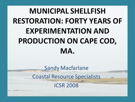 MUNICIPAL SHELLFISH RESTORATION: FORTY YEARS OF EXPERIMENTATION AND PRODUCTION ON CAPE COD, MA. Sandy Macfarlane Coastal Resource Specialists ICSR 2008.