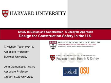 Safety in Design and Construction: A Lifecycle Approach Design for Construction Safety in the U.S. HARVARD UNIVERSITY T. Michael Toole, PhD, PE Associate.