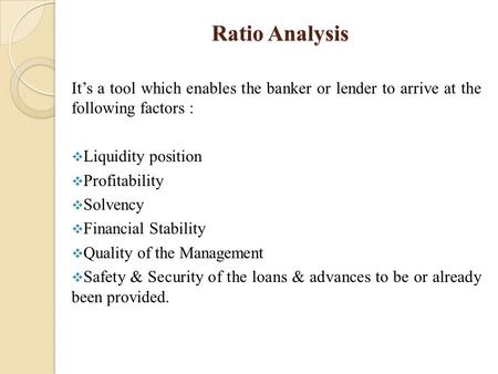 Ratio Analysis It’s a tool which enables the banker or lender to arrive at the following factors :  Liquidity position  Profitability  Solvency  Financial.