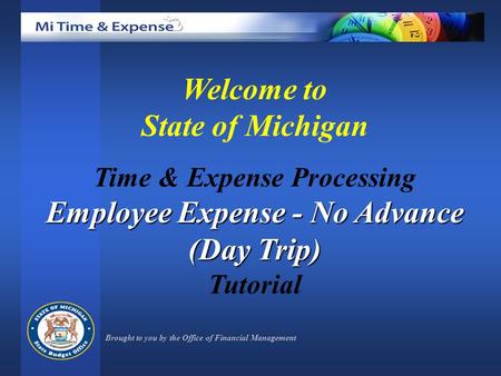 Welcome to State of Michigan Time & Expense Processing Employee Expense - No Advance (Day Trip) Tutorial Brought to you by the Office of Financial Management.