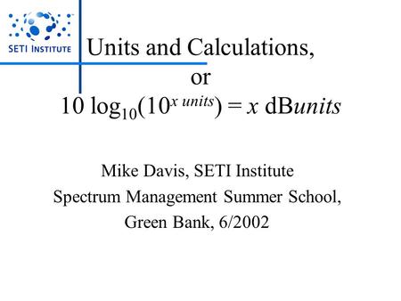 Units and Calculations, or 10 log 10 (10 x units ) = x dBunits Mike Davis, SETI Institute Spectrum Management Summer School, Green Bank, 6/2002.