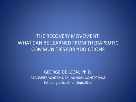 THE RECOVERY MOVEMENT: WHAT CAN BE LEARNED FROM THERAPEUTIC COMMUNITIES FOR ADDICTIONS GEORGE DE LEON, Ph.D. RECOVERY ACADEMY, 2 nd ANNUAL CONFERENCE Edinburgh,