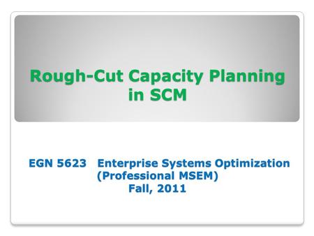 Rough-Cut Capacity Planning in SCM EGN 5623 Enterprise Systems Optimization (Professional MSEM) Fall, 2011.