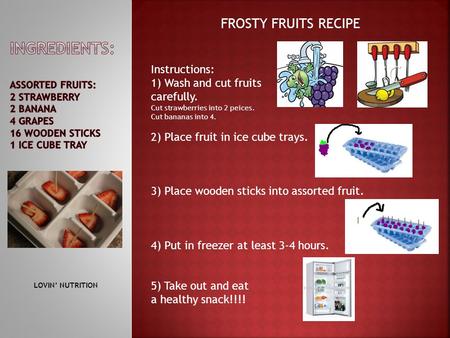 FROSTY FRUITS RECIPE Instructions: 1) Wash and cut fruits carefully. Cut strawberries into 2 peices. Cut bananas into 4. 2) Place fruit in ice cube trays.