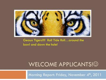 WELCOME APPLICANTS! Morning Report: Friday, November 4 th, 2011 Geaux Tigers!!!! Roll Tide Roll…around the bowl and down the hole!