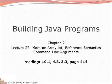 Copyright 2008 by Pearson Education Building Java Programs Chapter 7 Lecture 27: More on ArrayList, Reference Semantics Command Line Arguments reading: