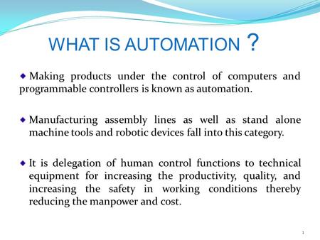 WHAT IS AUTOMATION ? Making products under the control of computers and programmable controllers is known as automation. Manufacturing assembly lines as.