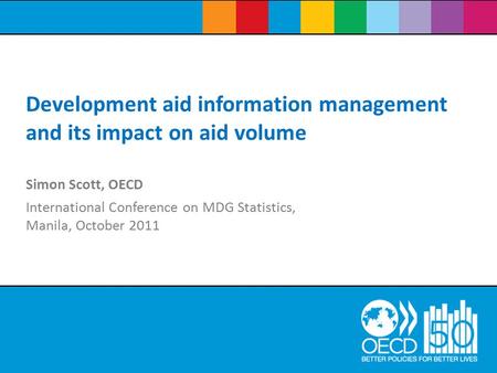 Simon Scott, OECD International Conference on MDG Statistics, Manila, October 2011 Development aid information management and its impact on aid volume.