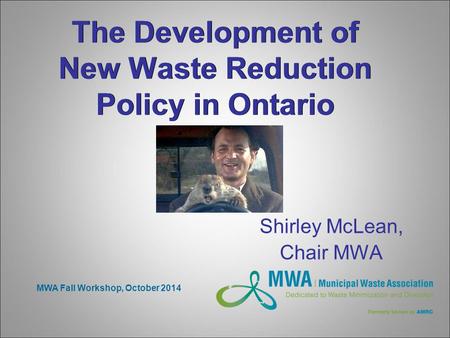 The Development of New Waste Reduction Policy in Ontario Shirley McLean, Chair MWA MWA Fall Workshop, October 2014.