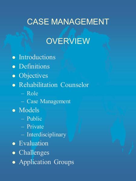 CASE MANAGEMENT OVERVIEW l Introductions l Definitions l Objectives l Rehabilitation Counselor –Role –Case Management l Models –Public –Private –Interdisciplinary.