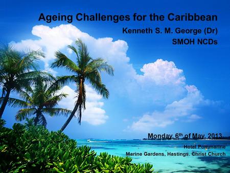 Ageing Challenges for the Caribbean Kenneth S. M. George (Dr) SMOH NCDs Monday, 6 th of May, 2013 Hotel Pommarine Marine Gardens, Hastings. Christ Church.