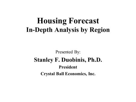 Housing Forecast In-Depth Analysis by Region Presented By: Stanley F. Duobinis, Ph.D. President Crystal Ball Economics, Inc.