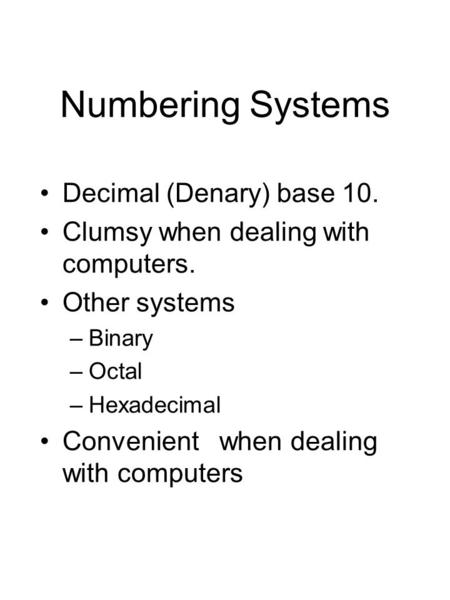 Numbering Systems Decimal (Denary) base 10. Clumsy when dealing with computers. Other systems –Binary –Octal –Hexadecimal Convenient when dealing with.