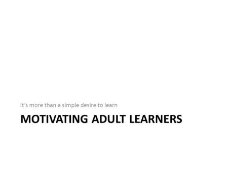 MOTIVATING ADULT LEARNERS It’s more than a simple desire to learn.