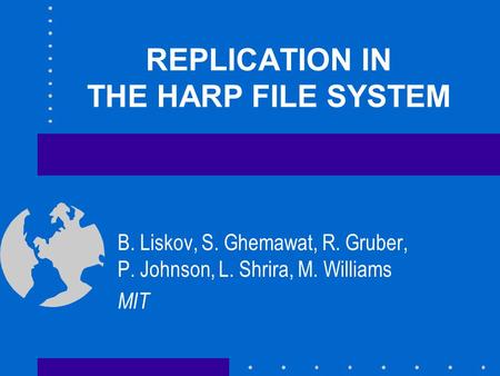 REPLICATION IN THE HARP FILE SYSTEM B. Liskov, S. Ghemawat, R. Gruber, P. Johnson, L. Shrira, M. Williams MIT.
