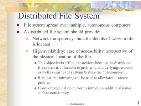 B. Prabhakaran 1 Distributed File System File system spread over multiple, autonomous computers. A distributed file system should provide: Network transparency: