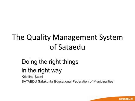 The Quality Management System of Sataedu Doing the right things in the right way Kristiina Salmi SATAEDU Satakunta Educational Federation of Municipalities.
