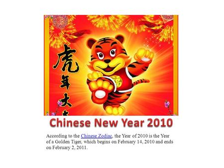 According to the Chinese Zodiac, the Year of 2010 is the Year of a Golden Tiger, which begins on February 14, 2010 and ends on February 2, 2011.Chinese.