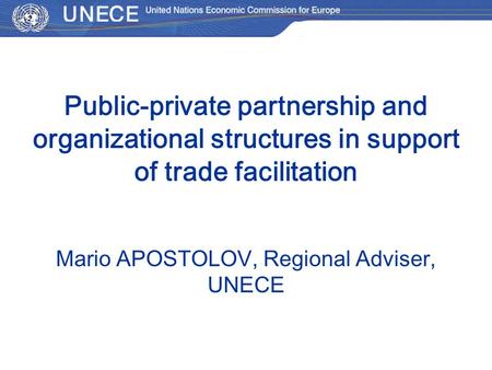 Public-private partnership and organizational structures in support of trade facilitation Мario APOSTOLOV, Regional Adviser, UNECE.