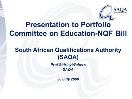 Presentation to Portfolio Committee on Education-NQF Bill South African Qualifications Authority (SAQA) Prof Shirley Walters SAQA 30 July 2008.