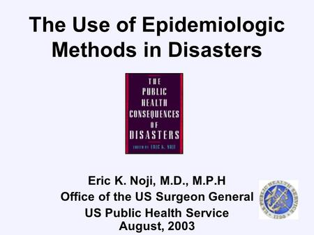 The Use of Epidemiologic Methods in Disasters Eric K. Noji, M.D., M.P.H Office of the US Surgeon General US Public Health Service August, 2003.