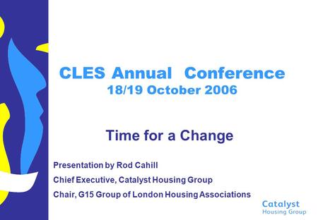 CLES Annual Conference 18/19 October 2006 Time for a Change Presentation by Rod Cahill Chief Executive, Catalyst Housing Group Chair, G15 Group of London.
