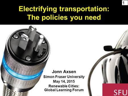 1 Electrifying transportation: The policies you need Jonn Axsen Simon Fraser University May 14, 2015 Renewable Cities: Global Learning Forum.