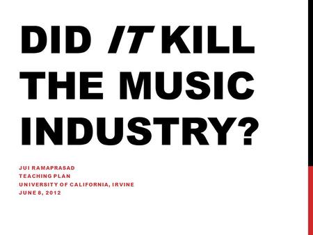 DID IT KILL THE MUSIC INDUSTRY? JUI RAMAPRASAD TEACHING PLAN UNIVERSITY OF CALIFORNIA, IRVINE JUNE 8, 2012.