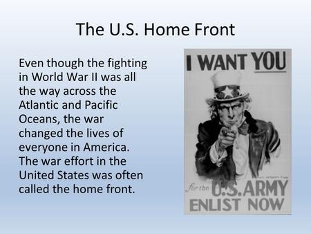 The U.S. Home Front Even though the fighting in World War II was all the way across the Atlantic and Pacific Oceans, the war changed the lives of everyone.