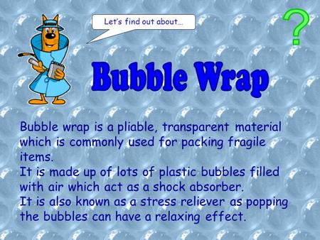 Bubble wrap is a pliable, transparent material which is commonly used for packing fragile items. It is made up of lots of plastic bubbles filled with air.