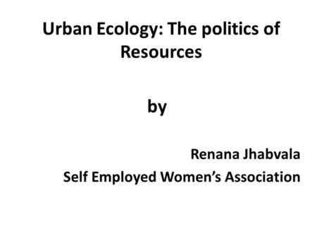 Urban Ecology: The politics of Resources by Renana Jhabvala Self Employed Women’s Association.