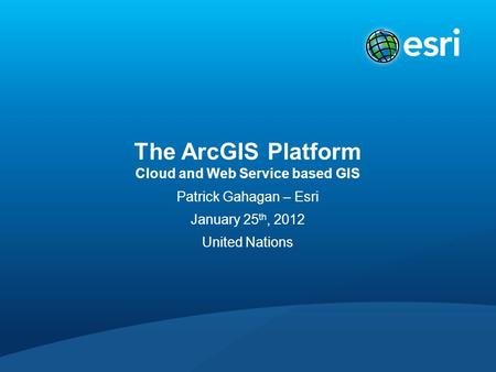 The ArcGIS Platform Cloud and Web Service based GIS Patrick Gahagan – Esri January 25 th, 2012 United Nations.