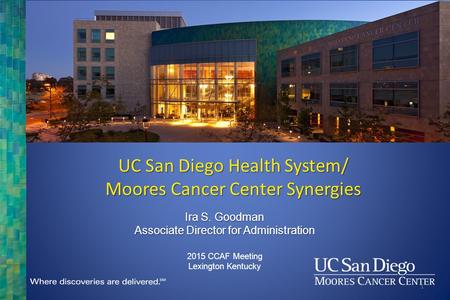 Ira S. Goodman Associate Director for Administration 2015 CCAF Meeting Lexington Kentucky UC San Diego Health System/ Moores Cancer Center Synergies 1.