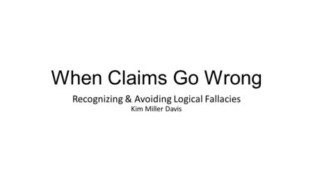 When Claims Go Wrong Recognizing & Avoiding Logical Fallacies Kim Miller Davis.