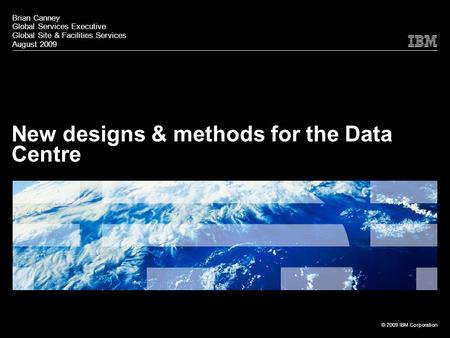 © 2009 IBM Corporation New designs & methods for the Data Centre Brian Canney Global Services Executive Global Site & Facilities Services August 2009.